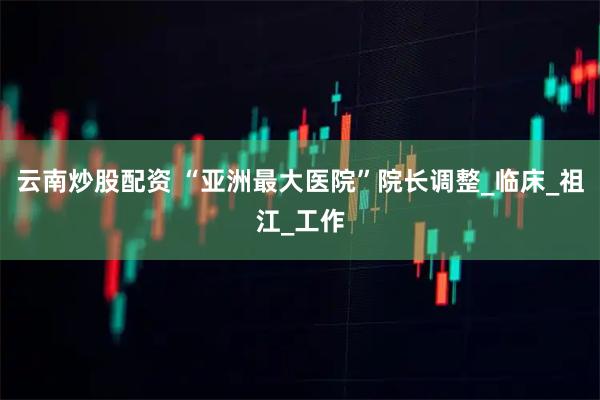 云南炒股配资 “亚洲最大医院”院长调整_临床_祖江_工作