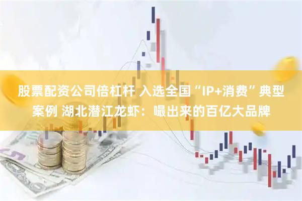股票配资公司倍杠杆 入选全国“IP+消费”典型案例 湖北潜江龙虾：嘬出来的百亿大品牌