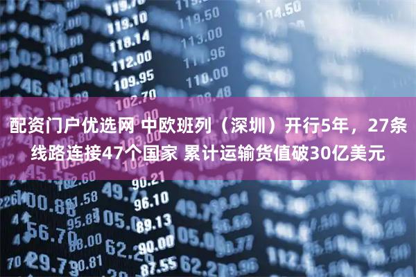 配资门户优选网 中欧班列（深圳）开行5年，27条线路连接47个国家 累计运输货值破30亿美元