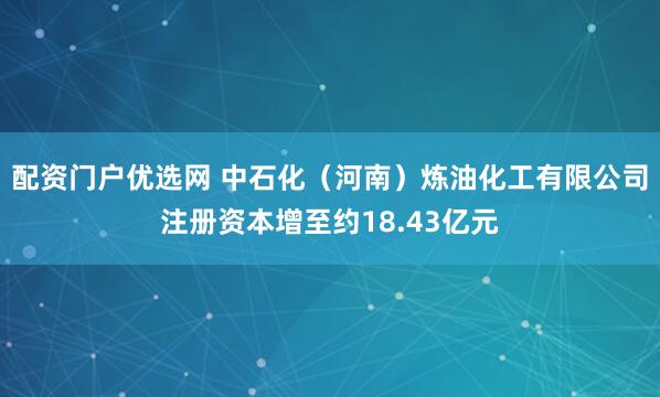 配资门户优选网 中石化（河南）炼油化工有限公司注册资本增至约18.43亿元