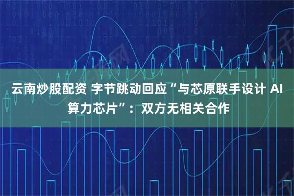 云南炒股配资 字节跳动回应“与芯原联手设计 AI 算力芯片”：双方无相关合作