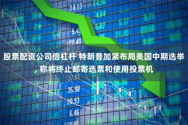 股票配资公司倍杠杆 特朗普加紧布局美国中期选举, 称将终止邮寄选票和使用投票机