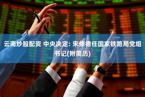 云南炒股配资 中央决定: 宋修德任国家铁路局党组书记(附简历)