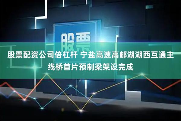 股票配资公司倍杠杆 宁盐高速高邮湖湖西互通主线桥首片预制梁架设完成