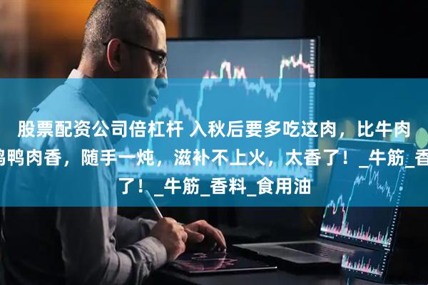股票配资公司倍杠杆 入秋后要多吃这肉，比牛肉滋补，比鸡鸭肉香，随手一炖，滋补不上火，太香了！_牛筋_香料_食用油