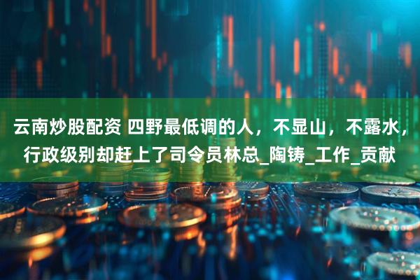 云南炒股配资 四野最低调的人，不显山，不露水，行政级别却赶上了司令员林总_陶铸_工作_贡献