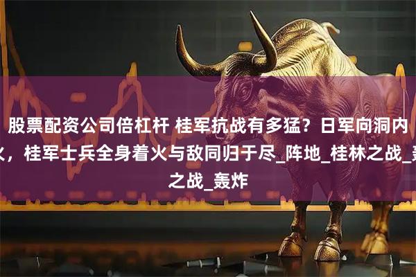 股票配资公司倍杠杆 桂军抗战有多猛？日军向洞内喷火，桂军士兵全身着火与敌同归于尽_阵地_桂林之战_轰炸