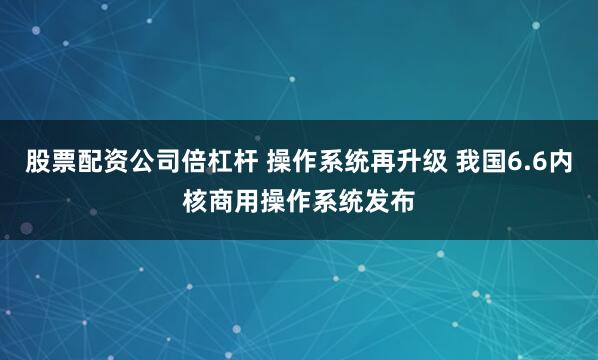 股票配资公司倍杠杆 操作系统再升级 我国6.6内核商用操作系统发布