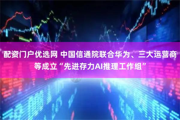 配资门户优选网 中国信通院联合华为、三大运营商等成立“先进存力AI推理工作组”
