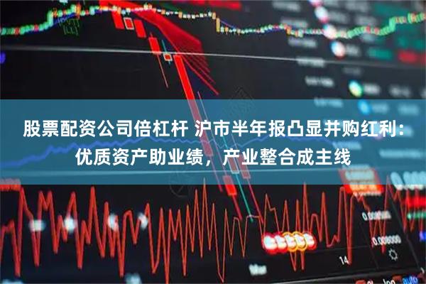股票配资公司倍杠杆 沪市半年报凸显并购红利：优质资产助业绩，产业整合成主线