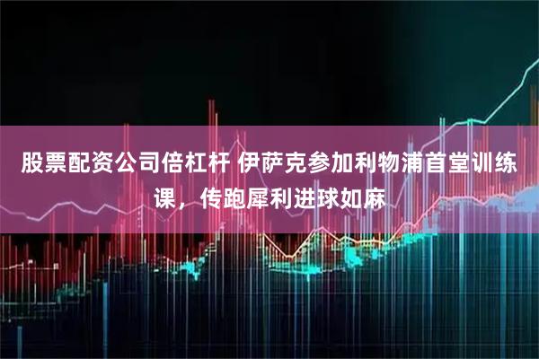 股票配资公司倍杠杆 伊萨克参加利物浦首堂训练课，传跑犀利进球如麻