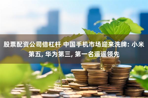股票配资公司倍杠杆 中国手机市场迎来洗牌: 小米第五, 华为第三, 第一名遥遥领先