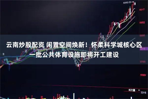 云南炒股配资 闲置空间焕新！怀柔科学城核心区一批公共体育设施即将开工建设