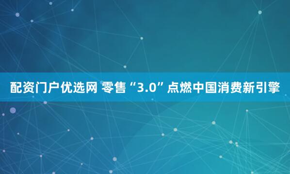 配资门户优选网 零售“3.0”点燃中国消费新引擎