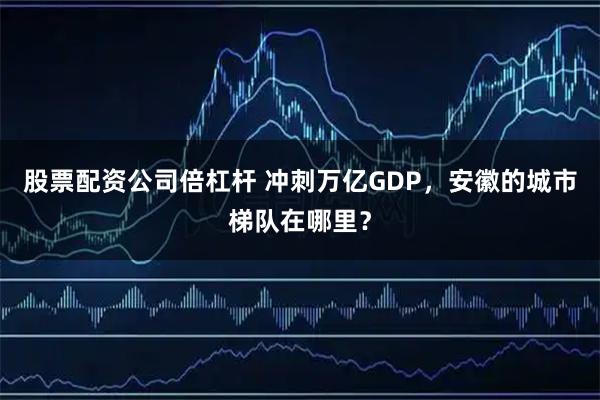 股票配资公司倍杠杆 冲刺万亿GDP，安徽的城市梯队在哪里？