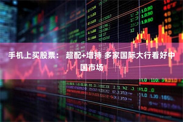手机上买股票： 超配+增持 多家国际大行看好中国市场