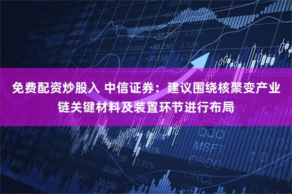 免费配资炒股入 中信证券：建议围绕核聚变产业链关键材料及装置环节进行布局