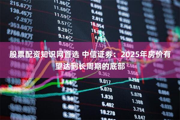 股票配资知识网首选 中信证券：2025年房价有望达到长周期的底部