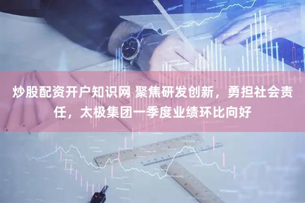 炒股配资开户知识网 聚焦研发创新，勇担社会责任，太极集团一季度业绩环比向好