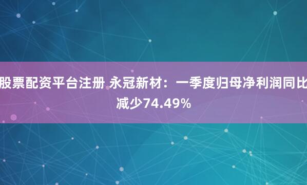股票配资平台注册 永冠新材：一季度归母净利润同比减少74.49%