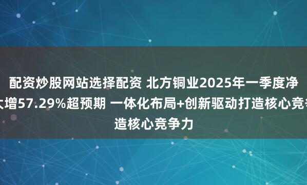 配资炒股网站选择配资 北方铜业2025年一季度净利大增57.29%超预期 一体化布局+创新驱动打造核心竞争力
