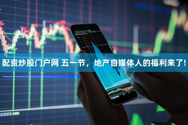 配资炒股门户网 五一节，地产自媒体人的福利来了!
