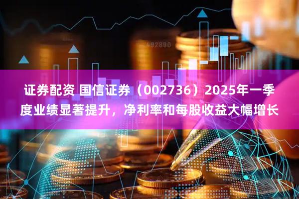 证券配资 国信证券（002736）2025年一季度业绩显著提升，净利率和每股收益大幅增长