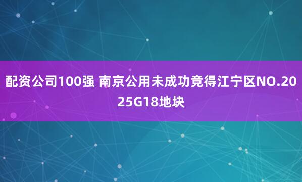 配资公司100强 南京公用未成功竞得江宁区NO.2025G18地块