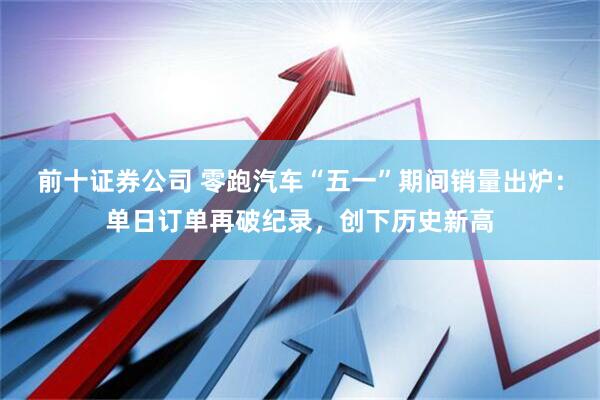 前十证券公司 零跑汽车“五一”期间销量出炉：单日订单再破纪录，创下历史新高