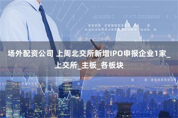 场外配资公司 上周北交所新增IPO申报企业1家_上交所_主板_各板块