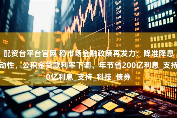 配资台平台官网 稳市场金融政策再发力：降准降息提供万亿流动性，公积金贷款利率下调、年节省200亿利息_支持_科技_债券