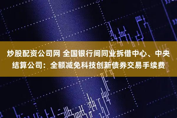 炒股配资公司网 全国银行间同业拆借中心、中央结算公司：全额减免科技创新债券交易手续费