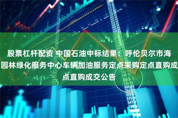 股票杠杆配资 中国石油中标结果：呼伦贝尔市海拉尔区园林绿化服务中心车辆加油服务定点采购定点直购成交公告