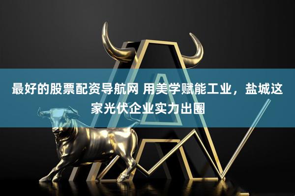 最好的股票配资导航网 用美学赋能工业，盐城这家光伏企业实力出圈
