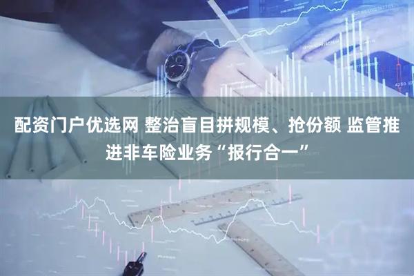 配资门户优选网 整治盲目拼规模、抢份额 监管推进非车险业务“报行合一”