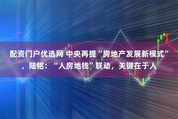 配资门户优选网 中央再提“房地产发展新模式”，陆铭：“人房地钱”联动，关键在于人