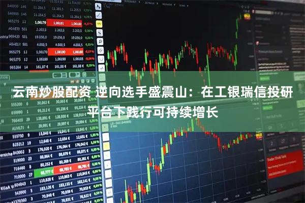 云南炒股配资 逆向选手盛震山：在工银瑞信投研平台下践行可持续增长