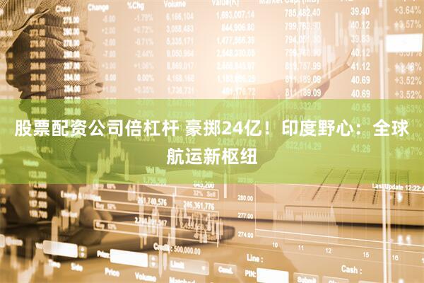股票配资公司倍杠杆 豪掷24亿！印度野心：全球航运新枢纽