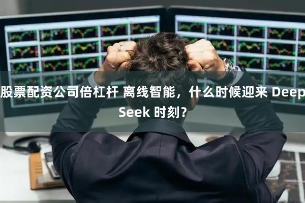 股票配资公司倍杠杆 离线智能，什么时候迎来 DeepSeek 时刻？