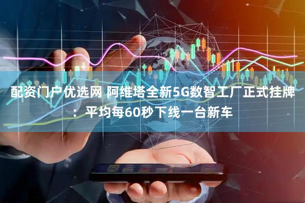 配资门户优选网 阿维塔全新5G数智工厂正式挂牌：平均每60秒下线一台新车