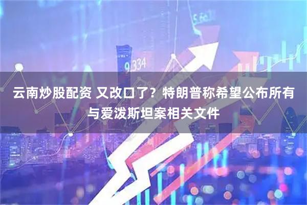 云南炒股配资 又改口了？特朗普称希望公布所有与爱泼斯坦案相关文件