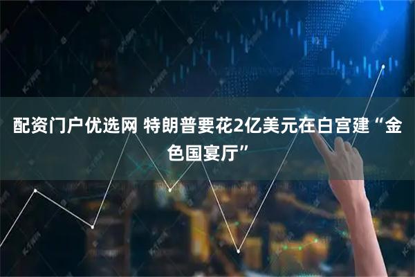 配资门户优选网 特朗普要花2亿美元在白宫建“金色国宴厅”