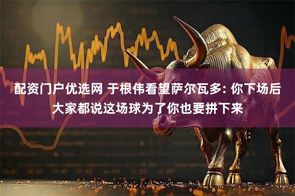 配资门户优选网 于根伟看望萨尔瓦多: 你下场后大家都说这场球为了你也要拼下来