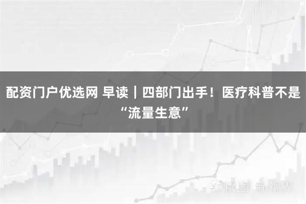 配资门户优选网 早读｜四部门出手！医疗科普不是“流量生意”