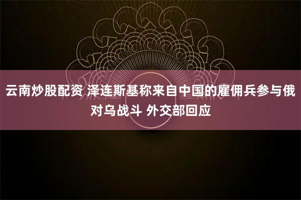云南炒股配资 泽连斯基称来自中国的雇佣兵参与俄对乌战斗 外交部回应