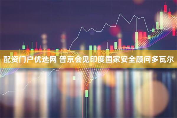 配资门户优选网 普京会见印度国家安全顾问多瓦尔