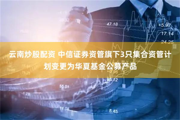 云南炒股配资 中信证券资管旗下3只集合资管计划变更为华夏基金公募产品