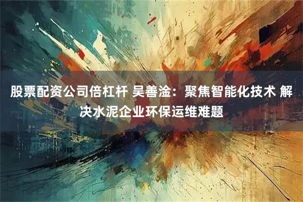 股票配资公司倍杠杆 吴善淦：聚焦智能化技术 解决水泥企业环保运维难题