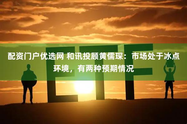 配资门户优选网 和讯投顾黄儒琛：市场处于冰点环境，有两种预期情况