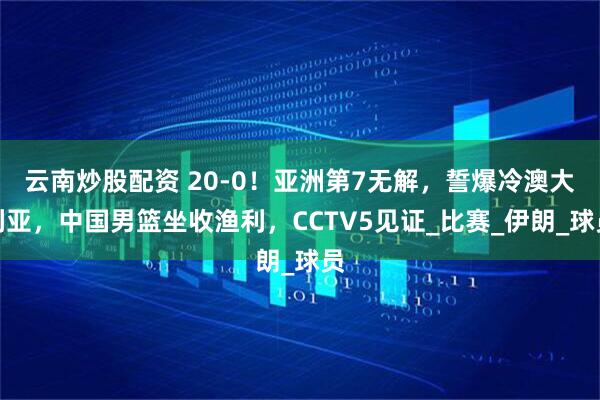 云南炒股配资 20-0！亚洲第7无解，誓爆冷澳大利亚，中国男篮坐收渔利，CCTV5见证_比赛_伊朗_球员